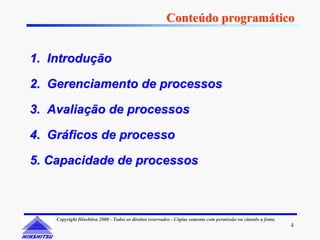 Conteúdo programático


1. Introdução

2. Gerenciamento de processos

3. Avaliação de processos

4. Gráficos de processo

5. Capacidade de processos



    Copyright Hinshitsu 2000 - Todos os direitos reservados - Cópias somente com permissão ou citando a fonte.
                                                                                                                 4
 