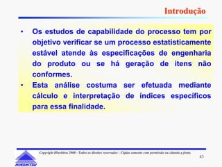 Introdução

•   Os estudos de capabilidade do processo tem por
    objetivo verificar se um processo estatisticamente
    estável atende às especificações de engenharia
    do produto ou se há geração de itens não
    conformes.
•   Esta análise costuma ser efetuada mediante
    cálculo e interpretação de índices específicos
    para essa finalidade.




     Copyright Hinshitsu 2000 - Todos os direitos reservados - Cópias somente com permissão ou citando a fonte.
                                                                                                                  43
 