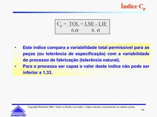 Índice Cp

                                  Cp = TOL = LSE - LIE
                                        6.σ    6. σ


•   Este índice compara a variabilidade total permissível para as
    peças (ou tolerância de especificação) com a variabilidade
    do processo de fabricação (tolerância natural).
•   Para o processo ser capaz o valor deste índice não pode ser
    inferior a 1,33.




      Copyright Hinshitsu 2000 - Todos os direitos reservados - Cópias somente com permissão ou citando a fonte.
                                                                                                                   44
 