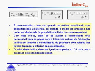 Índice Cpk

    Cpk = Mín {Cpi, Cps}                         Cpi = µ - LIE                              Cps = LSE - µ
                                                          3. σ                                      3. σ

•     É recomendado o seu uso quando se estiver trabalhando com
      especificações unilaterais, ou quando a média do processo não
      puder ser deslocada (impossibilidade física ou custo excessivo).
•     Com este índice, além de se avaliar a variabilidade total
      permissível para as peças com a tolerância natural de fabricação,
      verifica-se também a centralização do processo com relação aos
      limites (superior e inferior) da especificação.
•     O valor deste índice deve ser igual ou superior a 1,33 para que o
      processo seja considerado capaz.



        Copyright Hinshitsu 2000 - Todos os direitos reservados - Cópias somente com permissão ou citando a fonte.
                                                                                                                     45
 