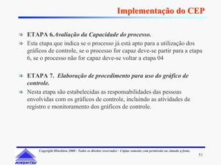Implementação do CEP

❧ ETAPA 6.Avaliação da Capacidade do processo.
❧ Esta etapa que indica se o processo já está apto para a utilização dos
  gráficos de controle, se o processo for capaz deve-se partir para a etapa
  6, se o processo não for capaz deve-se voltar a etapa 04

❧ ETAPA 7. Elaboração de procedimento para uso do gráfico de
  controle.
❧ Nesta etapa são estabelecidas as responsabilidades das pessoas
  envolvidas com os gráficos de controle, incluindo as atividades de
  registro e monitoramento dos gráficos de controle.




        Copyright Hinshitsu 2000 - Todos os direitos reservados - Cópias somente com permissão ou citando a fonte.
                                                                                                                     51
 
