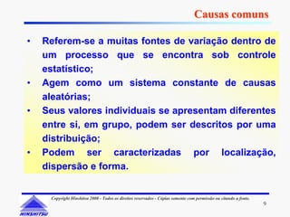 Causas comuns

•   Referem-se a muitas fontes de variação dentro de
    um processo que se encontra sob controle
    estatístico;
•   Agem como um sistema constante de causas
    aleatórias;
•   Seus valores individuais se apresentam diferentes
    entre si, em grupo, podem ser descritos por uma
    distribuição;
•   Podem ser caracterizadas por localização,
    dispersão e forma.


     Copyright Hinshitsu 2000 - Todos os direitos reservados - Cópias somente com permissão ou citando a fonte.
                                                                                                                  9
 