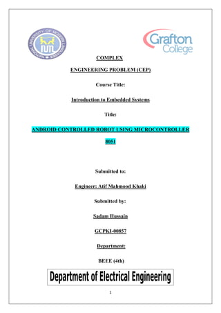 1
COMPLEX
ENGINEERING PROBLEM (CEP)
Course Title:
Introduction to Embedded Systems
Title:
ANDROID CONTROLLED ROBOT USING MICROCONTROLLER
8051
Submitted to:
Engineer: Atif Mahmood Khaki
Submitted by:
Sadam Hussain
GCPKI-00857
Department:
BEEE (4th)
 