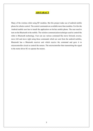 2
ABSTARACT
Many of the wireless robot using RF modules. But this project make use of android mobile
phone for robotic control. The control commands are available more than modules. For this the
Android mobile user has to install the application on his/her mobile phone. The user need to
turn on the Bluetooth in the mobile. The wireless communication technique used to control the
robot is Bluetooth technology. User can use various command like move forward, reverse,
move left and move right using these commands which are sent from the android mobiles,
Bluetooth has a Bluetooth receiver unit which receive the command and gave it to
microcontroller circuit to control the motors. The microcontroller then transmitting the signal
to the motor driver ICs to operate the motors.
 