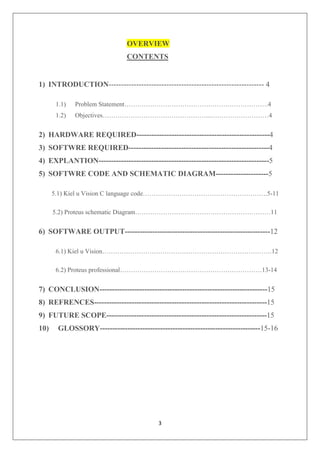 3
OVERVIEW
CONTENTS
1) INTRODUCTION-------------------------------------------------------------- 4
1.1) Problem Statement………………………………………………………….4
1.2) Objectives…………………………………………...………………………4
2) HARDWARE REQUIRED-----------------------------------------------------4
3) SOFTWRE REQUIRED--------------------------------------------------------4
4) EXPLANTION--------------------------------------------------------------------5
5) SOFTWRE CODE AND SCHEMATIC DIAGRAM---------------------5
5.1) Kiel u Vision C language code………………………………………………….5-11
5.2) Proteus schematic Diagram………………………………………………………11
6) SOFTWARE OUTPUT----------------------------------------------------------12
6.1) Kiel u Vision…………………………………………………………………….12
6.2) Proteus professional…………………………………………………………13-14
7) CONCLUSION-------------------------------------------------------------------15
8) REFRENCES---------------------------------------------------------------------15
9) FUTURE SCOPE----------------------------------------------------------------15
10) GLOSSORY----------------------------------------------------------------15-16
 