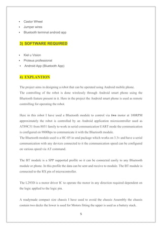 5
▪ Castor Wheel
▪ Jumper wires
▪ Bluetooth terminal android app
3) SOFTWARE REQUIRED
▪ Kiel u Vision
▪ Proteus professional
▪ Android App (Bluetooth App)
4) EXPLANTION
The project aims in designing a robot that can be operated using Android mobile phone.
The controlling of the robot is done wirelessly through Android smart phone using the
Bluetooth feature present in it. Here in the project the Android smart phone is used as remote
controlling for operating the robot.
Here in this robot I have used a Bluetooth module to control via two motor at 100RPM
approximately the robot is controlled by an Android application microcontroller used as
AT89C51 from 8051 family to work in serial communication UART mode the communication
is configured on 9800bps to communicate it with the Bluetooth module.
The Bluetooth module used is a HC-05 in smd package which works on 3.3v and have a serial
communication with any devices connected to it the communication speed can be configured
on various speed via AT command.
The BT module is a SPP supported profile so it can be connected easily to any Bluetooth
module or phone. In this profile the data can be sent and receive to module. The BT module is
connected to the RX pin of microcontroller.
The L293D is a motor driver IC to operate the motor in any direction required dependent on
the logic applied to the logic pin.
A readymade compact size chassis I have used to avoid the chassis Assembly the chassis
contain two decks the lower is used for Motors fitting the upper is used as a battery stack.
 