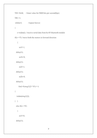 7
TH1=0xfd; //timer value for 9600 bits per second(bps)
TR1=1;
while(1) //repeat forever
{
s=rxdata(); //receive serial data from hc-05 bluetooth module
if(s=='f') //move both the motors in forward direction
{
m1f=1;
delay(1);
m1b=0;
delay(1);
m2f=1;
delay(1);
m2b=0;
delay(1);
for(i=0;msg1[i]!='0';i++)
{
txdata(msg1[i]);
} }
else if(s=='b')
{
m1f=0;
delay(1);
 