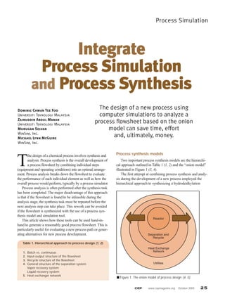 Process Simulation
CEP www.cepmagazine.org October 2005 25
T
he design of a chemical process involves synthesis and
analysis. Process synthesis is the overall development of
a process flowsheet by combining individual steps
(equipment and operating conditions) into an optimal arrange-
ment. Process analysis breaks down the flowsheet to evaluate
the performance of each individual element as well as how the
overall process would perform, typically by a process simulator.
Process analysis is often performed after the synthesis task
has been completed. The major disadvantage of this approach
is that if the flowsheet is found to be infeasible during the
analysis stage, the synthesis task must be repeated before the
next analysis step can take place. This rework can be avoided
if the flowsheet is synthesized with the use of a process syn-
thesis model and simulation tool.
This article shows how these tools can be used hand-in-
hand to generate a reasonably good process flowsheet. This is
particularly useful for evaluating a new process path or gener-
ating alternatives for new process development.
Process synthesis models
Two important process synthesis models are the hierarchi-
cal approach outlined in Table 1 (1, 2) and the “onion model”
illustrated in Figure 1 (3, 4).
The first attempt at combining process synthesis and analy-
sis during the development of a new process employed the
hierarchical approach to synthesizing a hydrodealkylation
Integrate
Process Simulation
and Process Synthesis
Dominic Chwan Yee Foo
Universiti Teknologi Malaysia
Zainuddin Abdul Manan
Universiti Teknologi Malaysia
Murugan Selvan
WinSim, Inc.
Michael Lynn McGuire
WinSim, Inc.
The design of a new process using
computer simulations to analyze a
process flowsheet based on the onion
model can save time, effort
and, ultimately, money.
Table 1. Hierarchical approach to process design (1, 2).
1. Batch vs. continuous
2. Input-output structure of the flowsheet
3. Recycle structure of the flowsheet
4. General structure of the separation system
Vapor recovery system
Liquid recovery system
5. Heat exchanger network
■ Figure 1. The onion model of process design (4, 5).
Reactor
Separation and
Recycle
Heat Exchange
Network
Utilities
 
