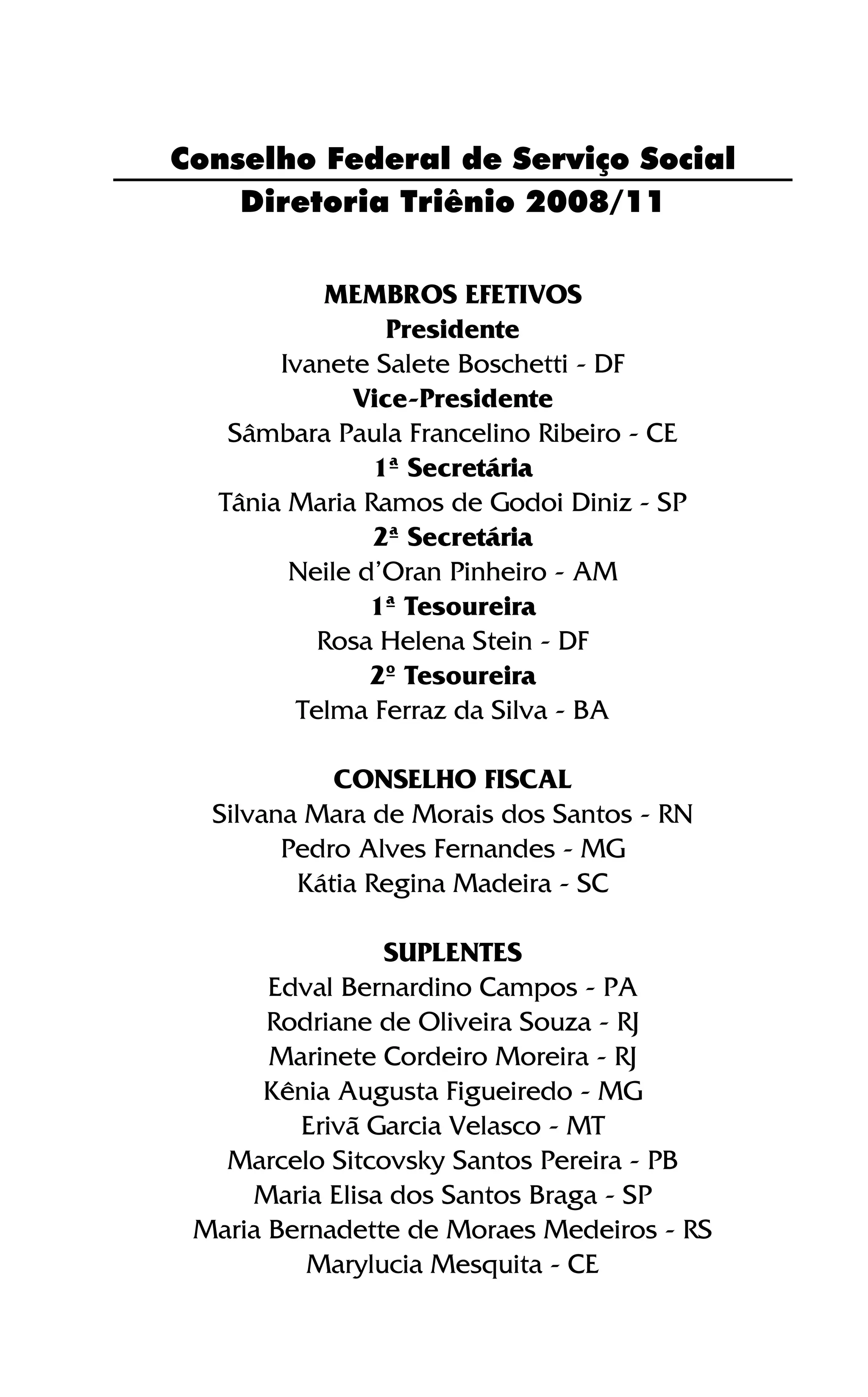 Diretoria Triênio 2008/11
MEMBROS EFETIVOS
Presidente
Ivanete Salete Boschetti - DF
Vice-Presidente
Sâmbara Paula Francelino Ribeiro - CE
1ª Secretária
Tânia Maria Ramos de Godoi Diniz - SP
2ª Secretária
Neile d’Oran Pinheiro - AM
1ª Tesoureira
Rosa Helena Stein - DF
2º Tesoureira
Telma Ferraz da Silva - BA
CONSELHO FISCAL
Silvana Mara de Morais dos Santos - RN
Pedro Alves Fernandes - MG
Kátia Regina Madeira - SC
SUPLENTES
Edval Bernardino Campos - PA
Rodriane de Oliveira Souza - RJ
Marinete Cordeiro Moreira - RJ
Kênia Augusta Figueiredo - MG
Erivã Garcia Velasco - MT
Marcelo Sitcovsky Santos Pereira - PB
Maria Elisa dos Santos Braga - SP
Maria Bernadette de Moraes Medeiros - RS
Marylucia Mesquita - CE
Conselho Federal de Serviço Social
 