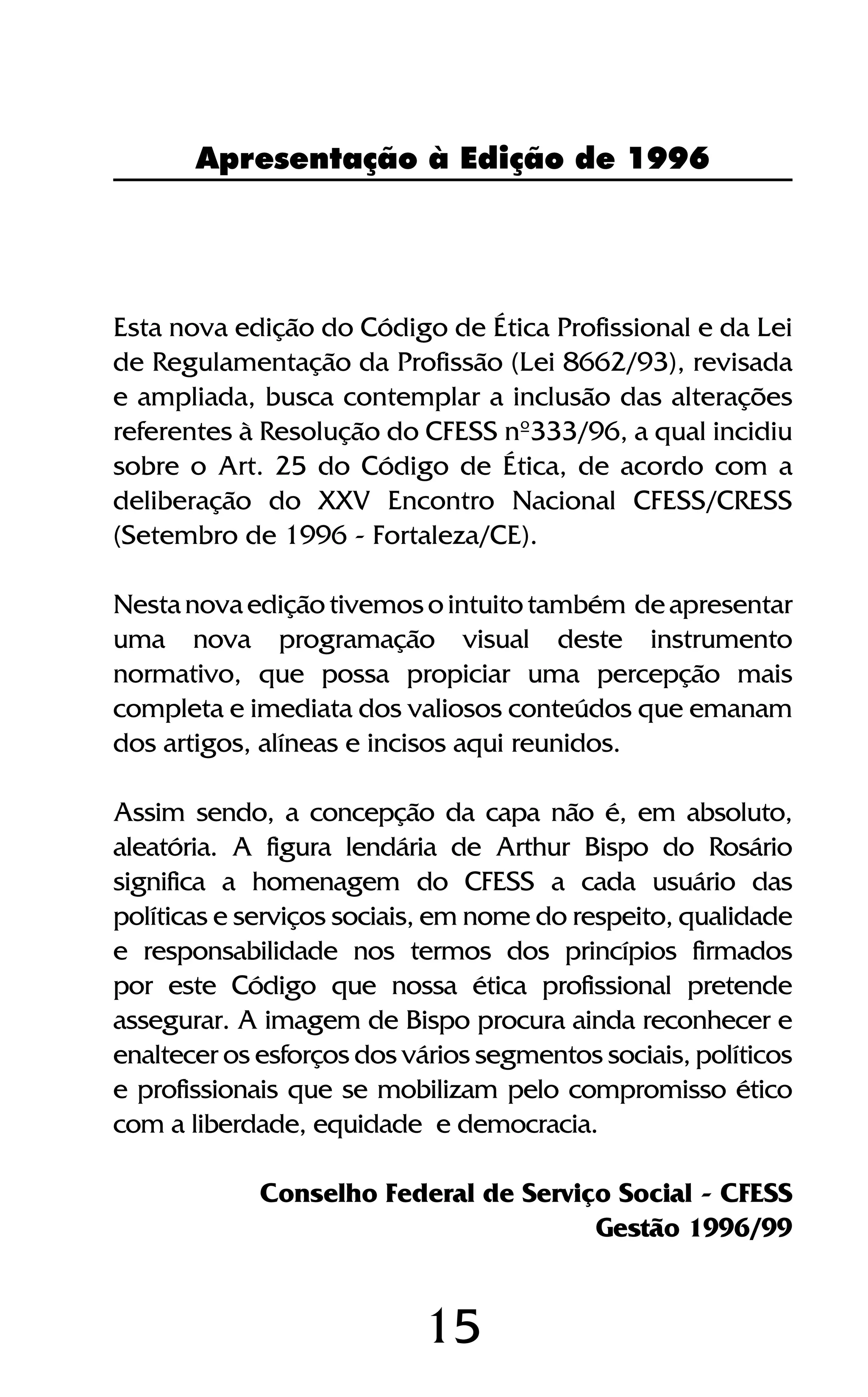 15
Apresentação à Edição de 1996
Esta nova edição do Código de Ética Profissional e da Lei
de Regulamentação da Profissão (Lei 8662/93), revisada
e ampliada, busca contemplar a inclusão das alterações
referentes à Resolução do CFESS nº333/96, a qual incidiu
sobre o Art. 25 do Código de Ética, de acordo com a
deliberação do XXV Encontro Nacional CFESS/CRESS
(Setembro de 1996 - Fortaleza/CE).
Nestanovaediçãotivemosointuitotambém deapresentar
uma nova programação visual deste instrumento
normativo, que possa propiciar uma percepção mais
completa e imediata dos valiosos conteúdos que emanam
dos artigos, alíneas e incisos aqui reunidos.
Assim sendo, a concepção da capa não é, em absoluto,
aleatória. A figura lendária de Arthur Bispo do Rosário
significa a homenagem do CFESS a cada usuário das
políticas e serviços sociais, em nome do respeito, qualidade
e responsabilidade nos termos dos princípios firmados
por este Código que nossa ética profissional pretende
assegurar. A imagem de Bispo procura ainda reconhecer e
enaltecer os esforços dos vários segmentos sociais, políticos
e profissionais que se mobilizam pelo compromisso ético
com a liberdade, equidade e democracia.
Conselho Federal de Serviço Social - CFESS
Gestão 1996/99
 
