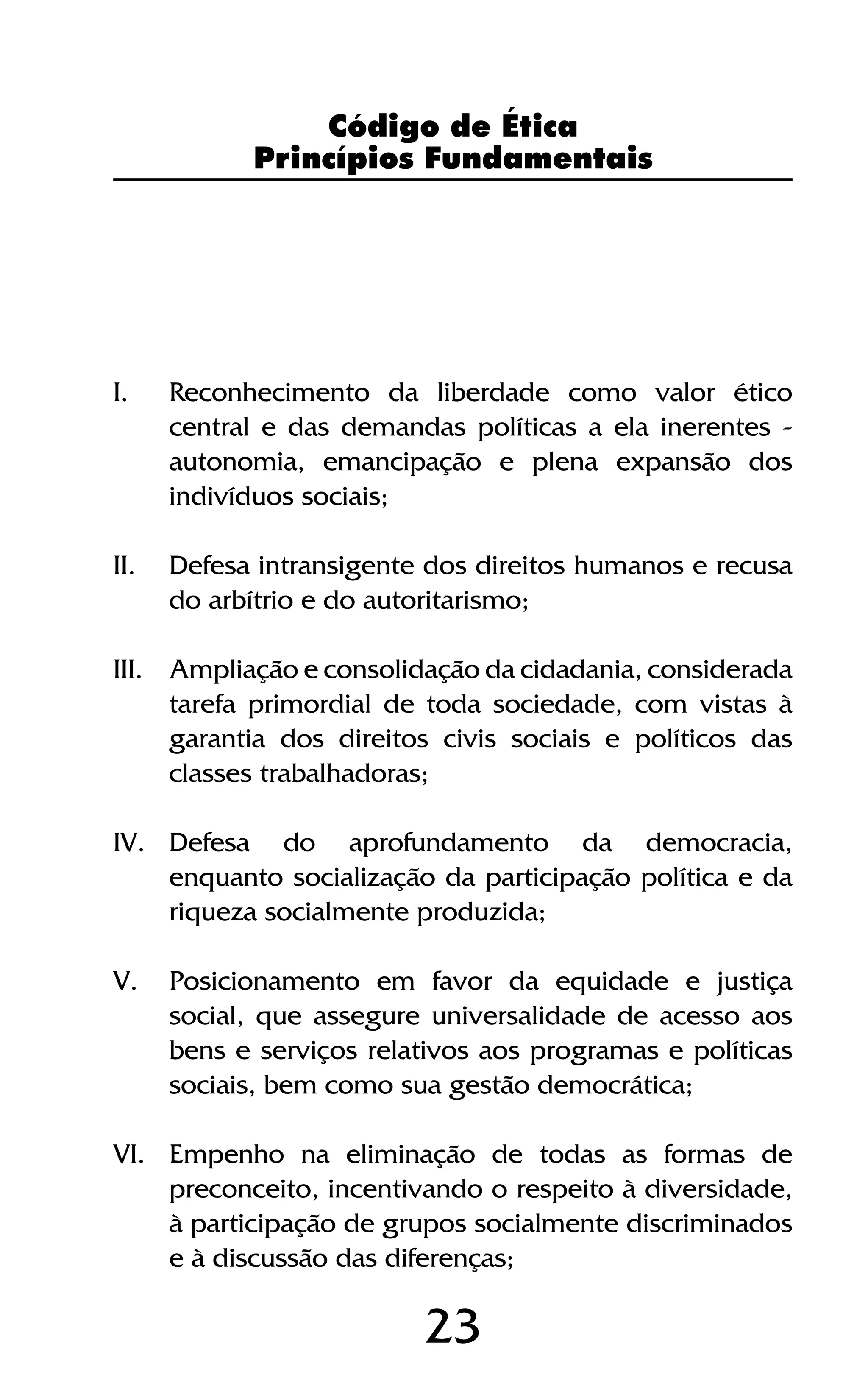 23
I.	 Reconhecimento da liberdade como valor ético
central e das demandas políticas a ela inerentes -
autonomia, emancipação e plena expansão dos
indivíduos sociais;
II.	 Defesa intransigente dos direitos humanos e recusa
do arbítrio e do autoritarismo;
III.	 Ampliação e consolidação da cidadania, considerada
tarefa primordial de toda sociedade, com vistas à
garantia dos direitos civis sociais e políticos das
classes trabalhadoras;
IV.	 Defesa do aprofundamento da democracia,
enquanto socialização da participação política e da
riqueza socialmente produzida;
V.	 Posicionamento em favor da equidade e justiça
social, que assegure universalidade de acesso aos
bens e serviços relativos aos programas e políticas
sociais, bem como sua gestão democrática;
VI.	 Empenho na eliminação de todas as formas de
preconceito, incentivando o respeito à diversidade,
à participação de grupos socialmente discriminados
e à discussão das diferenças;
Código de Ética
Princípios Fundamentais
 