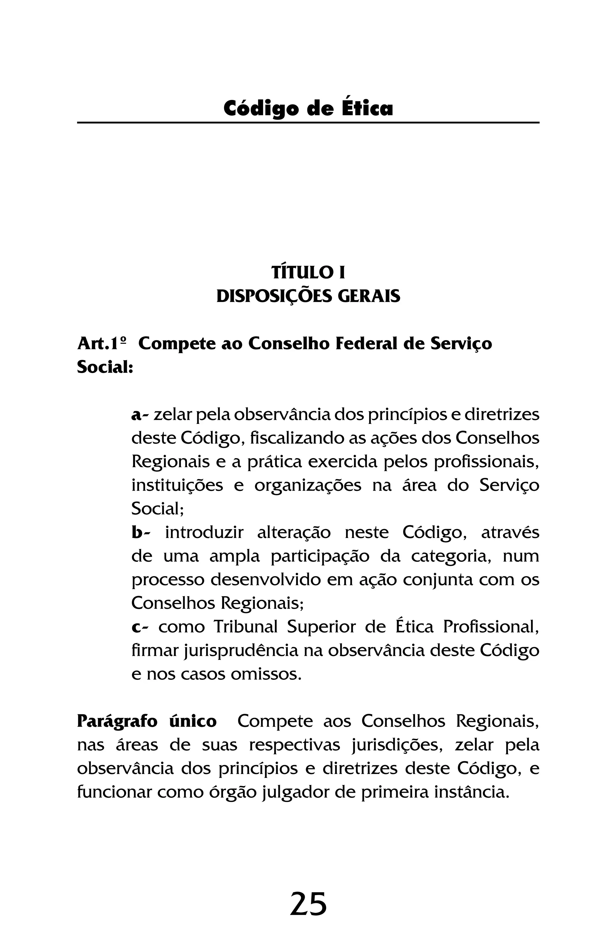 25
TÍTULO I
DISPOSIÇÕES GERAIS
Art.1º Compete ao Conselho Federal de Serviço
Social:
a- zelar pela observância dos princípios e diretrizes
deste Código, fiscalizando as ações dos Conselhos
Regionais e a prática exercida pelos profissionais,
instituições e organizações na área do Serviço
Social;
b- introduzir alteração neste Código, através
de uma ampla participação da categoria, num
processo desenvolvido em ação conjunta com os
Conselhos Regionais;
c- como Tribunal Superior de Ética Profissional,
firmar jurisprudência na observância deste Código
e nos casos omissos.
Parágrafo único Compete aos Conselhos Regionais,
nas áreas de suas respectivas jurisdições, zelar pela
observância dos princípios e diretrizes deste Código, e
funcionar como órgão julgador de primeira instância.
Código de Ética
 