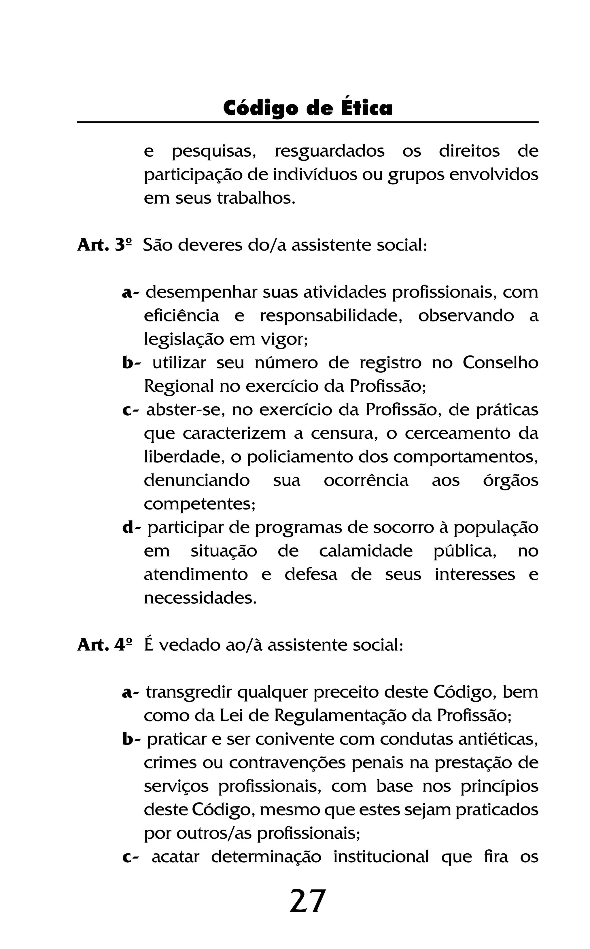 27
e pesquisas, resguardados os direitos de
participação de indivíduos ou grupos envolvidos
em seus trabalhos.
Art. 3º São deveres do/a assistente social:
a- desempenhar suas atividades profissionais, com
eficiência e responsabilidade, observando a
legislação em vigor;
b- utilizar seu número de registro no Conselho
Regional no exercício da Profissão;
c- abster-se, no exercício da Profissão, de práticas
que caracterizem a censura, o cerceamento da
liberdade, o policiamento dos comportamentos,
denunciando sua ocorrência aos órgãos
competentes;
d- participar de programas de socorro à população
em situação de calamidade pública, no
atendimento e defesa de seus interesses e
necessidades.
Art. 4º É vedado ao/à assistente social:
a- transgredir qualquer preceito deste Código, bem
como da Lei de Regulamentação da Profissão;
b- praticar e ser conivente com condutas antiéticas,
crimes ou contravenções penais na prestação de
serviços profissionais, com base nos princípios
deste Código, mesmo que estes sejam praticados
por outros/as profissionais;
c- acatar determinação institucional que fira os
Código de Ética
 