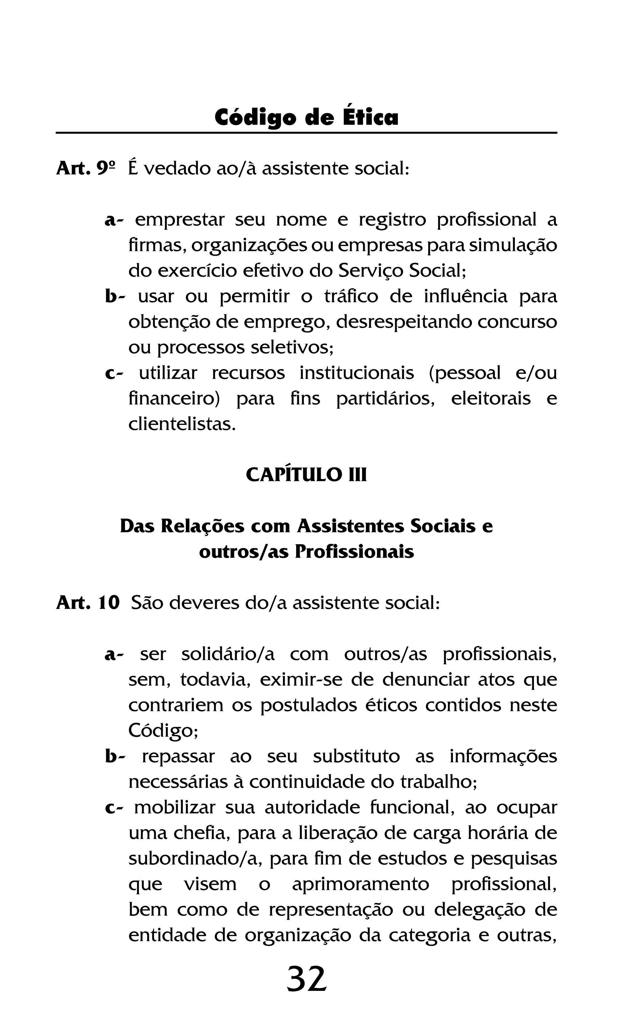 32
Código de Ética
Art. 9º É vedado ao/à assistente social:
a- emprestar seu nome e registro profissional a
firmas, organizações ou empresas para simulação
do exercício efetivo do Serviço Social;
b- usar ou permitir o tráfico de influência para
obtenção de emprego, desrespeitando concurso
ou processos seletivos;
c- utilizar recursos institucionais (pessoal e/ou
financeiro) para fins partidários, eleitorais e
clientelistas.
CAPÍTULO III
Das Relações com Assistentes Sociais e
outros/as Profissionais
Art. 10 São deveres do/a assistente social:
a- ser solidário/a com outros/as profissionais,
sem, todavia, eximir-se de denunciar atos que
contrariem os postulados éticos contidos neste
Código;
b- repassar ao seu substituto as informações
necessárias à continuidade do trabalho;
c- mobilizar sua autoridade funcional, ao ocupar
uma chefia, para a liberação de carga horária de
subordinado/a, para fim de estudos e pesquisas
que visem o aprimoramento profissional,
bem como de representação ou delegação de
entidade de organização da categoria e outras,
 
