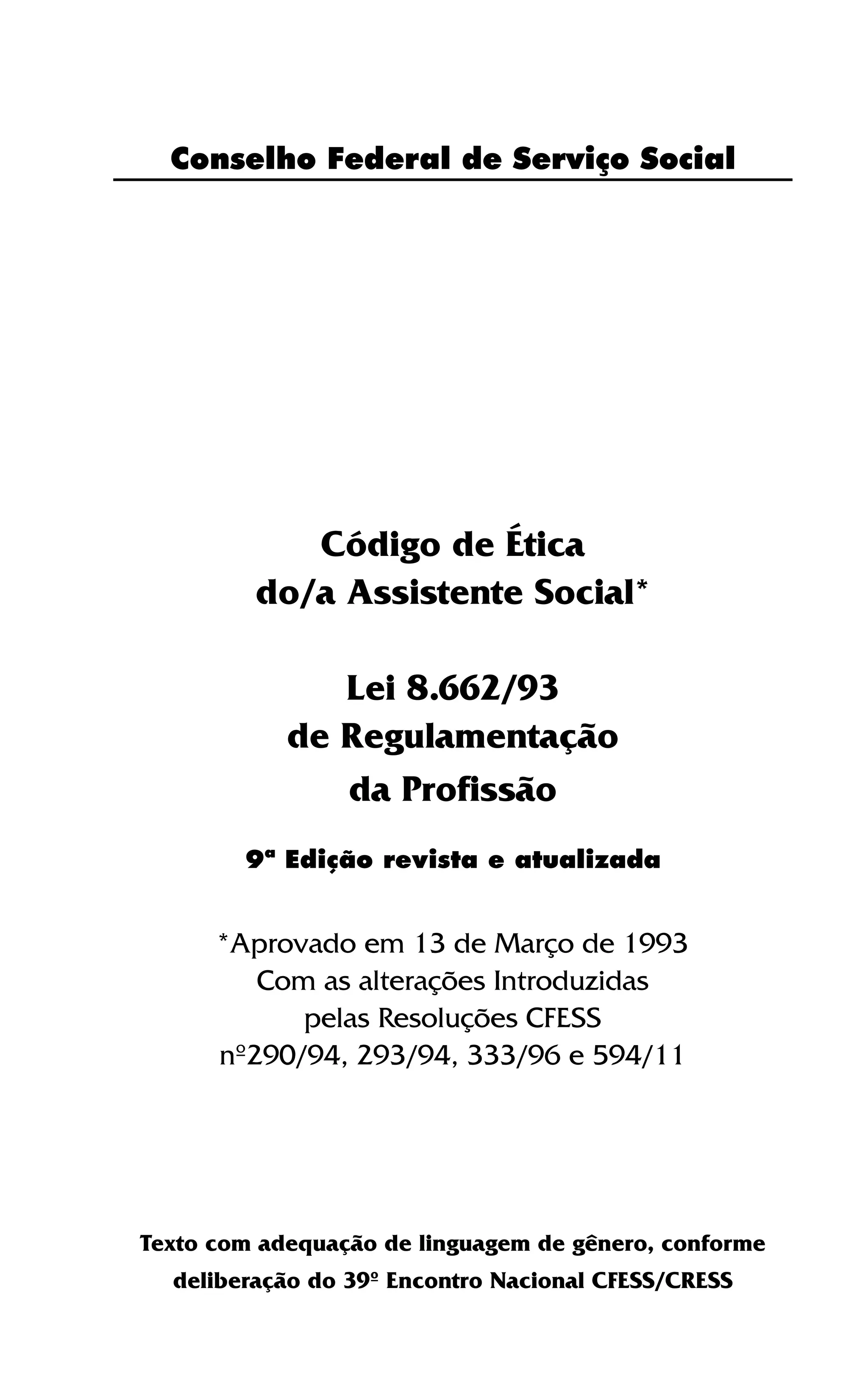 3
Conselho Federal de Serviço Social
Código de Ética
do/a Assistente Social*
Lei 8.662/93
de Regulamentação
da Profissão
*Aprovado em 13 de Março de 1993
Com as alterações Introduzidas
pelas Resoluções CFESS
nº290/94, 293/94, 333/96 e 594/11
Texto com adequação de linguagem de gênero, conforme
deliberação do 39º Encontro Nacional CFESS/CRESS
9ª Edição revista e atualizada
 