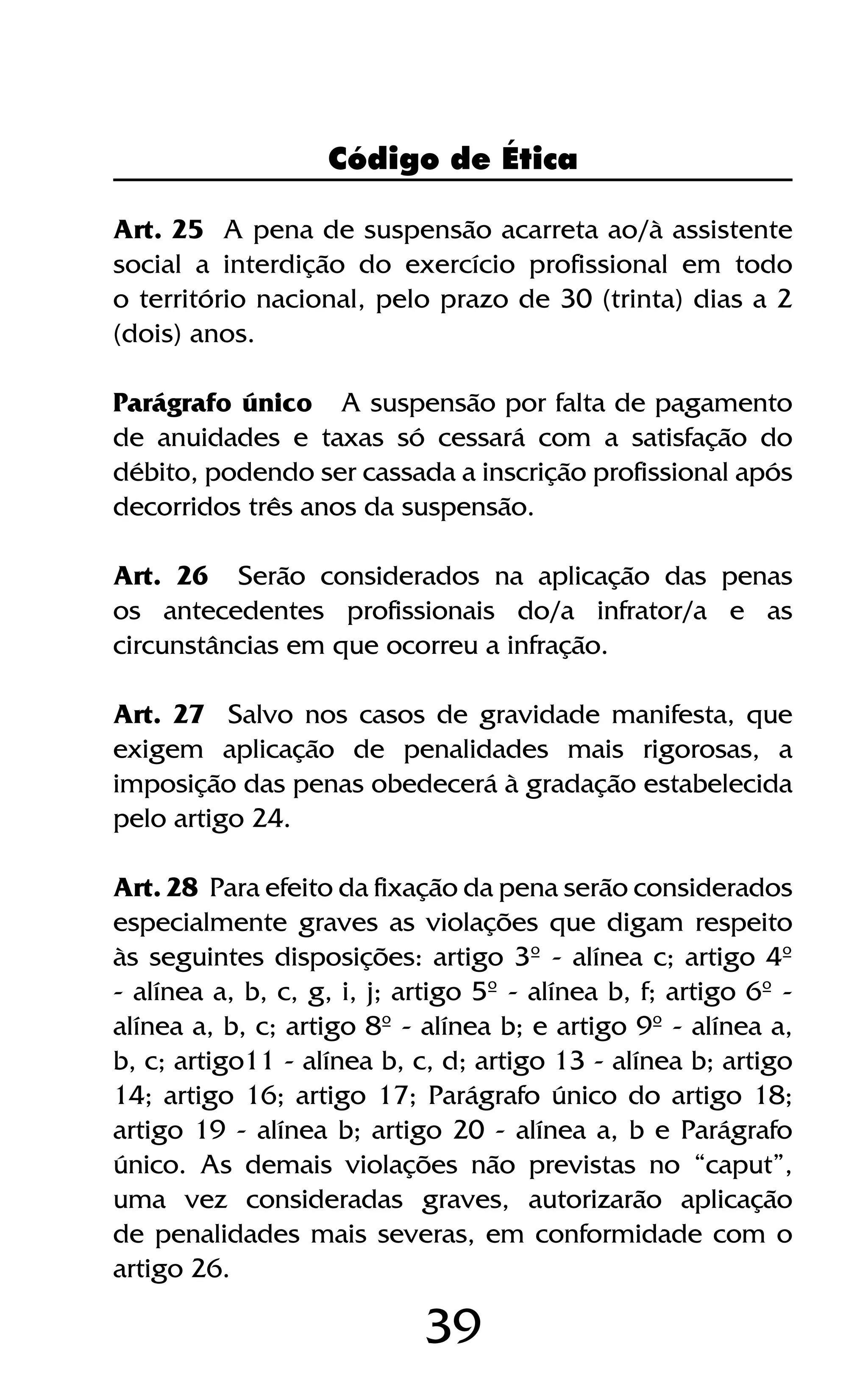 39
Art. 25 A pena de suspensão acarreta ao/à assistente
social a interdição do exercício profissional em todo
o território nacional, pelo prazo de 30 (trinta) dias a 2
(dois) anos.
Parágrafo único A suspensão por falta de pagamento
de anuidades e taxas só cessará com a satisfação do
débito, podendo ser cassada a inscrição profissional após
decorridos três anos da suspensão.
Art. 26 Serão considerados na aplicação das penas
os antecedentes profissionais do/a infrator/a e as
circunstâncias em que ocorreu a infração.
Art. 27 Salvo nos casos de gravidade manifesta, que
exigem aplicação de penalidades mais rigorosas, a
imposição das penas obedecerá à gradação estabelecida
pelo artigo 24.
Art. 28 Para efeito da fixação da pena serão considerados
especialmente graves as violações que digam respeito
às seguintes disposições: artigo 3º - alínea c; artigo 4º
- alínea a, b, c, g, i, j; artigo 5º - alínea b, f; artigo 6º -
alínea a, b, c; artigo 8º - alínea b; e artigo 9º - alínea a,
b, c; artigo11 - alínea b, c, d; artigo 13 - alínea b; artigo
14; artigo 16; artigo 17; Parágrafo único do artigo 18;
artigo 19 - alínea b; artigo 20 - alínea a, b e Parágrafo
único. As demais violações não previstas no “caput”,
uma vez consideradas graves, autorizarão aplicação
de penalidades mais severas, em conformidade com o
artigo 26.
Código de Ética
 