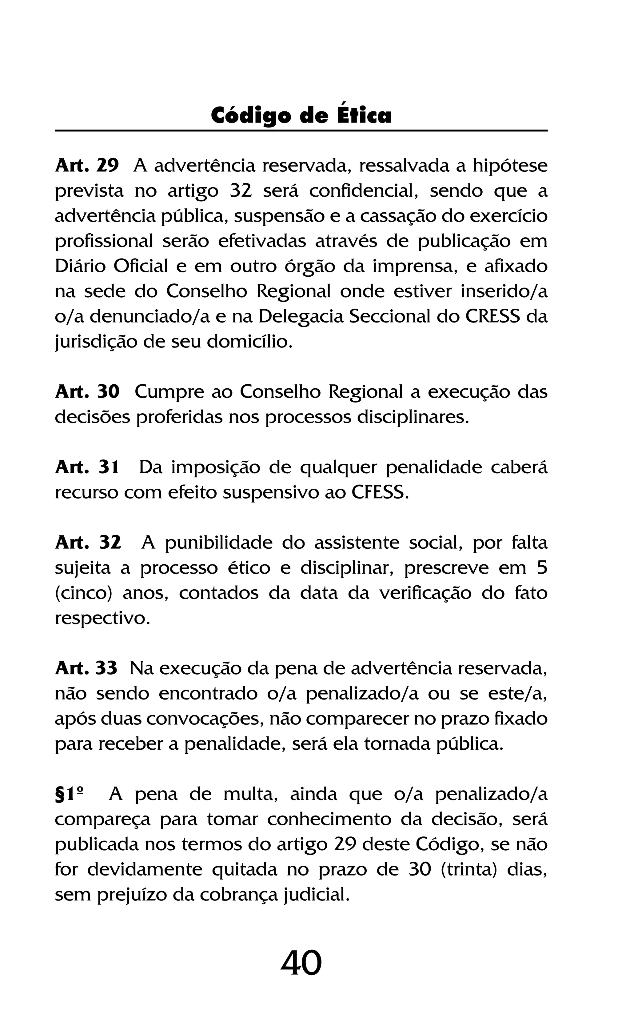 40
Art. 29 A advertência reservada, ressalvada a hipótese
prevista no artigo 32 será confidencial, sendo que a
advertência pública, suspensão e a cassação do exercício
profissional serão efetivadas através de publicação em
Diário Oficial e em outro órgão da imprensa, e afixado
na sede do Conselho Regional onde estiver inserido/a
o/a denunciado/a e na Delegacia Seccional do CRESS da
jurisdição de seu domicílio.
Art. 30 Cumpre ao Conselho Regional a execução das
decisões proferidas nos processos disciplinares.
Art. 31 Da imposição de qualquer penalidade caberá
recurso com efeito suspensivo ao CFESS.
Art. 32 A punibilidade do assistente social, por falta
sujeita a processo ético e disciplinar, prescreve em 5
(cinco) anos, contados da data da verificação do fato
respectivo.
Art. 33 Na execução da pena de advertência reservada,
não sendo encontrado o/a penalizado/a ou se este/a,
após duas convocações, não comparecer no prazo fixado
para receber a penalidade, será ela tornada pública.
§1º A pena de multa, ainda que o/a penalizado/a
compareça para tomar conhecimento da decisão, será
publicada nos termos do artigo 29 deste Código, se não
for devidamente quitada no prazo de 30 (trinta) dias,
sem prejuízo da cobrança judicial.
Código de Ética
 