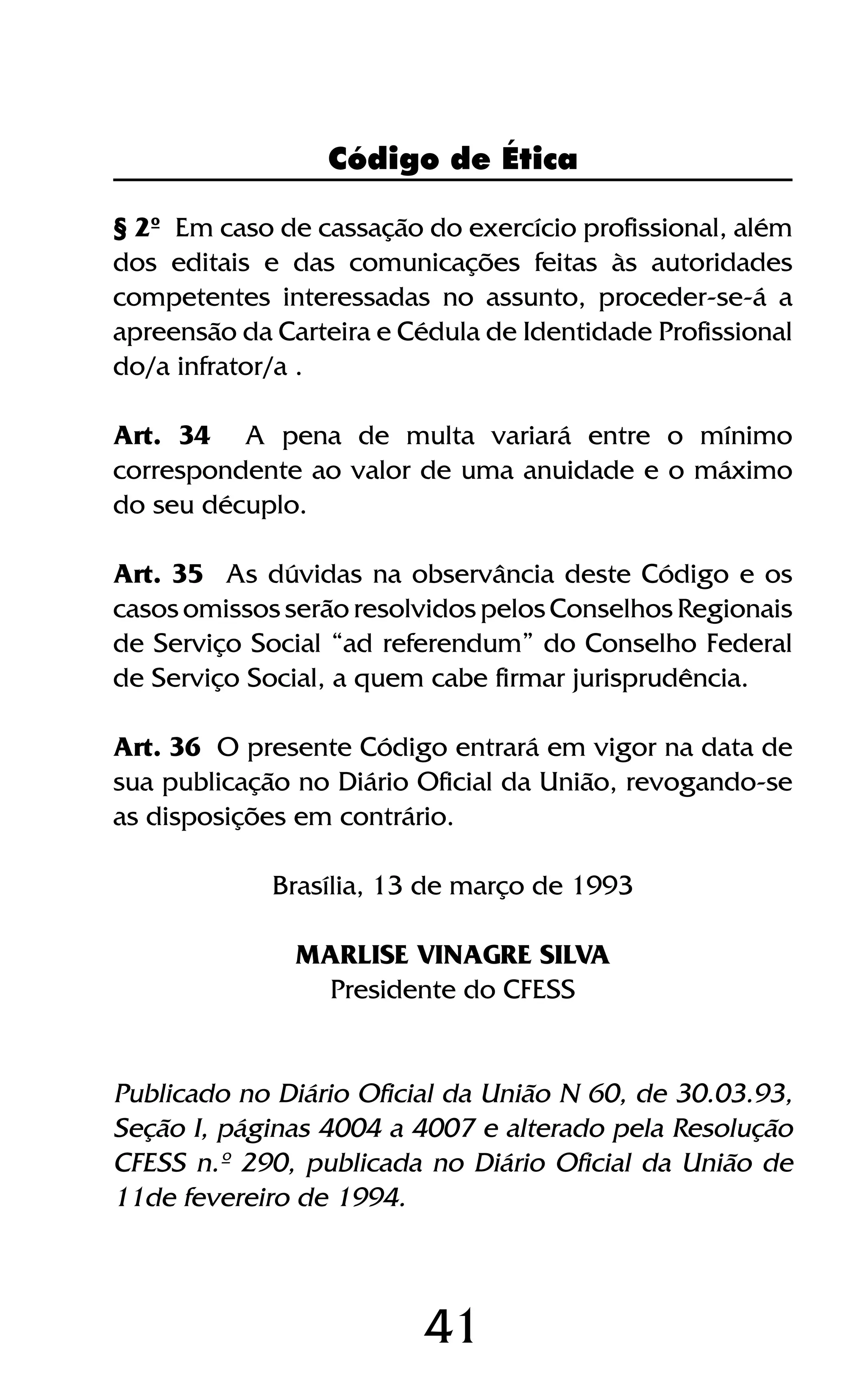41
§ 2º Em caso de cassação do exercício profissional, além
dos editais e das comunicações feitas às autoridades
competentes interessadas no assunto, proceder-se-á a
apreensão da Carteira e Cédula de Identidade Profissional
do/a infrator/a .
Art. 34 A pena de multa variará entre o mínimo
correspondente ao valor de uma anuidade e o máximo
do seu décuplo.
Art. 35 As dúvidas na observância deste Código e os
casos omissos serão resolvidos pelos Conselhos Regionais
de Serviço Social “ad referendum” do Conselho Federal
de Serviço Social, a quem cabe firmar jurisprudência.
Art. 36 O presente Código entrará em vigor na data de
sua publicação no Diário Oficial da União, revogando-se
as disposições em contrário.
Brasília, 13 de março de 1993
MARLISE VINAGRE SILVA
Presidente do CFESS
Publicado no Diário Oficial da União N 60, de 30.03.93,
Seção I, páginas 4004 a 4007 e alterado pela Resolução
CFESS n.º 290, publicada no Diário Oficial da União de
11de fevereiro de 1994.
Código de Ética
 