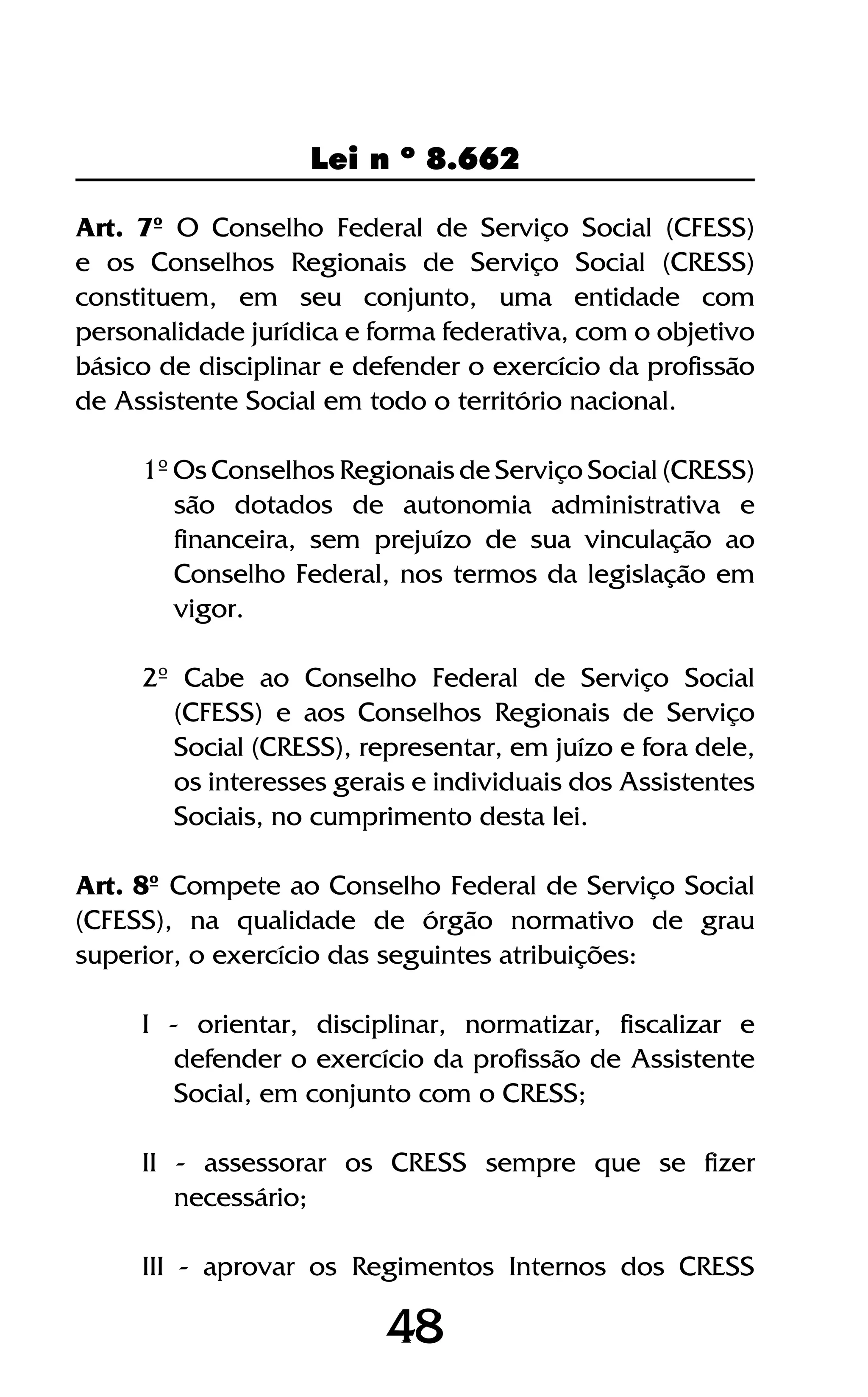 48
Lei n º 8.662
48
Art. 7º O Conselho Federal de Serviço Social (CFESS)
e os Conselhos Regionais de Serviço Social (CRESS)
constituem, em seu conjunto, uma entidade com
personalidade jurídica e forma federativa, com o objetivo
básico de disciplinar e defender o exercício da profissão
de Assistente Social em todo o território nacional.
1º Os Conselhos Regionais de Serviço Social (CRESS)
são dotados de autonomia administrativa e
financeira, sem prejuízo de sua vinculação ao
Conselho Federal, nos termos da legislação em
vigor.
2º Cabe ao Conselho Federal de Serviço Social
(CFESS) e aos Conselhos Regionais de Serviço
Social (CRESS), representar, em juízo e fora dele,
os interesses gerais e individuais dos Assistentes
Sociais, no cumprimento desta lei.
Art. 8º Compete ao Conselho Federal de Serviço Social
(CFESS), na qualidade de órgão normativo de grau
superior, o exercício das seguintes atribuições:
I - orientar, disciplinar, normatizar, fiscalizar e
defender o exercício da profissão de Assistente
Social, em conjunto com o CRESS;
II - assessorar os CRESS sempre que se fizer
necessário;
III - aprovar os Regimentos Internos dos CRESS
 