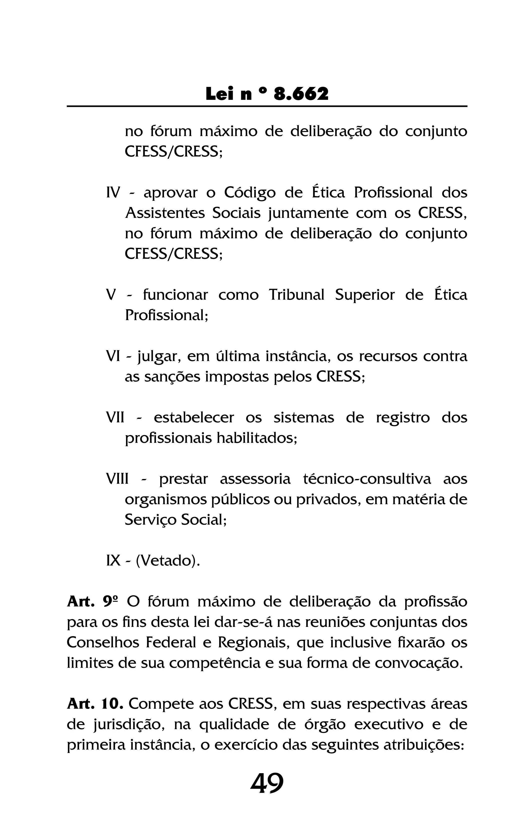 4949
Lei n º 8.662
no fórum máximo de deliberação do conjunto
CFESS/CRESS;
IV - aprovar o Código de Ética Profissional dos
Assistentes Sociais juntamente com os CRESS,
no fórum máximo de deliberação do conjunto
CFESS/CRESS;
V - funcionar como Tribunal Superior de Ética
Profissional;
VI - julgar, em última instância, os recursos contra
as sanções impostas pelos CRESS;
VII - estabelecer os sistemas de registro dos
profissionais habilitados;
VIII - prestar assessoria técnico-consultiva aos
organismos públicos ou privados, em matéria de
Serviço Social;
IX - (Vetado).
Art. 9º O fórum máximo de deliberação da profissão
para os fins desta lei dar-se-á nas reuniões conjuntas dos
Conselhos Federal e Regionais, que inclusive fixarão os
limites de sua competência e sua forma de convocação.
Art. 10. Compete aos CRESS, em suas respectivas áreas
de jurisdição, na qualidade de órgão executivo e de
primeira instância, o exercício das seguintes atribuições:
 