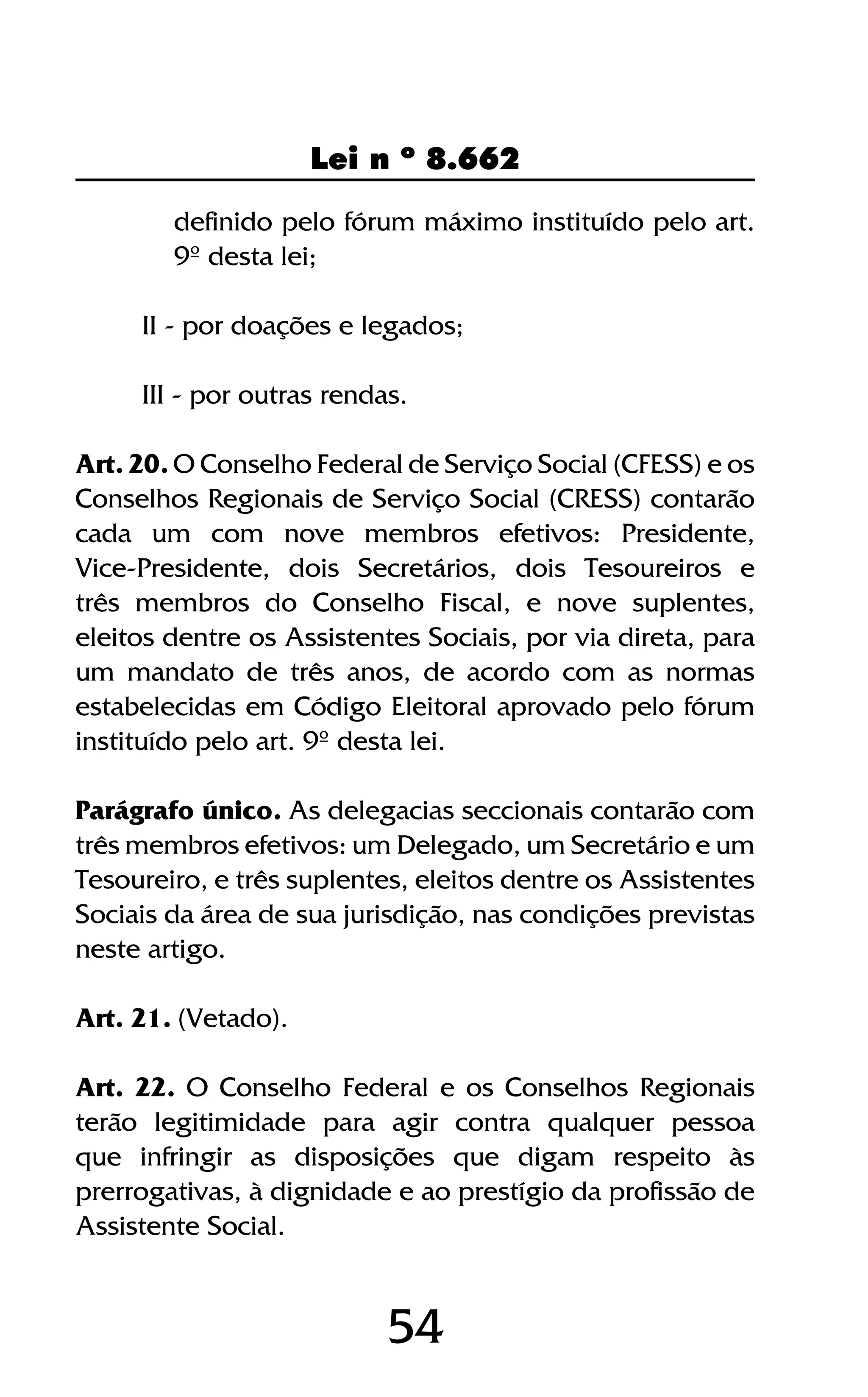 54
Lei n º 8.662
definido pelo fórum máximo instituído pelo art.
9º desta lei;
II - por doações e legados;
III - por outras rendas.
Art. 20. O Conselho Federal de Serviço Social (CFESS) e os
Conselhos Regionais de Serviço Social (CRESS) contarão
cada um com nove membros efetivos: Presidente,
Vice-Presidente, dois Secretários, dois Tesoureiros e
três membros do Conselho Fiscal, e nove suplentes,
eleitos dentre os Assistentes Sociais, por via direta, para
um mandato de três anos, de acordo com as normas
estabelecidas em Código Eleitoral aprovado pelo fórum
instituído pelo art. 9º desta lei.
Parágrafo único. As delegacias seccionais contarão com
três membros efetivos: um Delegado, um Secretário e um
Tesoureiro, e três suplentes, eleitos dentre os Assistentes
Sociais da área de sua jurisdição, nas condições previstas
neste artigo.
Art. 21. (Vetado).
Art. 22. O Conselho Federal e os Conselhos Regionais
terão legitimidade para agir contra qualquer pessoa
que infringir as disposições que digam respeito às
prerrogativas, à dignidade e ao prestígio da profissão de
Assistente Social.
 
