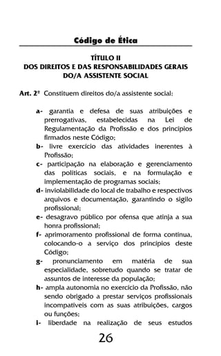 26
TÍTULO II
DOS DIREITOS E DAS RESPONSABILIDADES GERAIS
DO/A ASSISTENTE SOCIAL
Art. 2º Constituem direitos do/a assistente social:
a- garantia e defesa de suas atribuições e
prerrogativas, estabelecidas na Lei de
Regulamentação da Profissão e dos princípios
firmados neste Código;
b- livre exercício das atividades inerentes à
Profissão;
c- participação na elaboração e gerenciamento
das políticas sociais, e na formulação e
implementação de programas sociais;
d- inviolabilidade do local de trabalho e respectivos
arquivos e documentação, garantindo o sigilo
profissional;
e- desagravo público por ofensa que atinja a sua
honra profissional;
f- aprimoramento profissional de forma contínua,
colocando-o a serviço dos princípios deste
Código;
g- pronunciamento em matéria de sua
especialidade, sobretudo quando se tratar de
assuntos de interesse da população;
h- ampla autonomia no exercício da Profissão, não
sendo obrigado a prestar serviços profissionais
incompatíveis com as suas atribuições, cargos
ou funções;
i- liberdade na realização de seus estudos
Código de Ética
 
