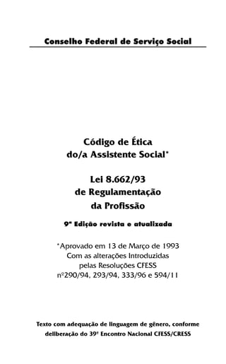 3
Conselho Federal de Serviço Social
Código de Ética
do/a Assistente Social*
Lei 8.662/93
de Regulamentação
da Profissão
*Aprovado em 13 de Março de 1993
Com as alterações Introduzidas
pelas Resoluções CFESS
nº290/94, 293/94, 333/96 e 594/11
Texto com adequação de linguagem de gênero, conforme
deliberação do 39º Encontro Nacional CFESS/CRESS
9ª Edição revista e atualizada
 