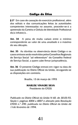 41
§ 2º Em caso de cassação do exercício profissional, além
dos editais e das comunicações feitas às autoridades
competentes interessadas no assunto, proceder-se-á a
apreensão da Carteira e Cédula de Identidade Profissional
do/a infrator/a .
Art. 34 A pena de multa variará entre o mínimo
correspondente ao valor de uma anuidade e o máximo
do seu décuplo.
Art. 35 As dúvidas na observância deste Código e os
casos omissos serão resolvidos pelos Conselhos Regionais
de Serviço Social “ad referendum” do Conselho Federal
de Serviço Social, a quem cabe firmar jurisprudência.
Art. 36 O presente Código entrará em vigor na data de
sua publicação no Diário Oficial da União, revogando-se
as disposições em contrário.
Brasília, 13 de março de 1993
MARLISE VINAGRE SILVA
Presidente do CFESS
Publicado no Diário Oficial da União N 60, de 30.03.93,
Seção I, páginas 4004 a 4007 e alterado pela Resolução
CFESS n.º 290, publicada no Diário Oficial da União de
11de fevereiro de 1994.
Código de Ética
 