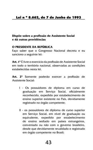 43
Lei n º 8.662, de 7 de Junho de 1993
Dispõe sobre a profissão de Assistente Social
e dá outras providências
O PRESIDENTE DA REPÚBLICA
Faço saber que o Congresso Nacional decreta e eu
sanciono a seguinte lei:
Art. 1º É livre o exercício da profissão de Assistente Social
em todo o território nacional, observadas as condições
estabelecidas nesta lei.
Art. 2º Somente poderão exercer a profissão de
Assistente Social:
I - Os possuidores de diploma em curso de
graduação em Serviço Social, oficialmente
reconhecido, expedido por estabelecimento de
ensino superior existente no País, devidamente
registrado no órgão competente;
II - os possuidores de diploma de curso superior
em Serviço Social, em nível de graduação ou
equivalente, expedido por estabelecimento
de ensino sediado em países estrangeiros,
conveniado ou não com o governo brasileiro,
desde que devidamente revalidado e registrado
em órgão competente no Brasil;
 