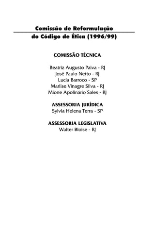Comissão de Reformulação
do Código de Ética (1996/99)
COMISSÃO TÉCNICA
Beatriz Augusto Paiva - RJ
José Paulo Netto - RJ
Lucia Barroco - SP
Marlise Vinagre Silva - RJ
Mione Apolinário Sales - RJ
ASSESSORIA JURÍDICA
Sylvia Helena Terra - SP
ASSESSORIA LEGISLATIVA
Walter Bloise - RJ
 