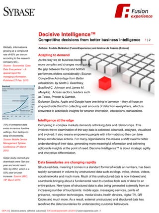 FusionExperience




                                      Decisive Intelligence™
                                      Competitive decisions from better business intelligence                                1|2

 Globally, information is             Authors: Freddie McMahon (FusionExperience) and Andrew de Rozairo (Sybase)
 growing at a compound
 rate of 60% per annum                Adapting to demand
 according to the research
                                      As the way we do business becomes
 company IDC .
 Source: Economist, ‘Data             more complex and changes more quickly,
 Data Everywhere’ - A                 the gap between the top and bottom
 special report for                   performers widens considerably (Source:
 managing information,
                                      Competitive Advantage from Better
 Published 27 Feb 2010
                                      Interactions, by Scott C. Beardsley,
                                      Bradford C. Johnson and James M.
                                      Manyika). Across sectors, leaders such
                                      as Tesco, Procter & Gamble,
                                      Goldman Sachs, Apple and Google have one thing in common – they all have an
                                      unquenchable thirst for collecting vast amounts of data from everywhere, which is
                                      converted to actionable insights for smarter innovation, interactions, transactions.


                                      Intelligence at the edge
 70% of enterprise data               Competing in complex markets demands rethinking data and relationships. This
 exists in various frontline
                                      involves the re-examination of the way data is collected, cleansed, analysed, visualised
 settings, from laptops to
 shop environments.
                                      and evolved. It also means empowering people with information so they can take
 Source: Mobile Device                timely and decisive actions. For many organisations this means a shift towards better
 Management Sybase                    understanding of their data, generating more meaningful information and delivering
 Conference 3rd March
                                      actionable insights at the point of need. Decisive Intelligence™ is about strategic agility
 2010.
                                      and innovative differentiation.
 Getjar study claimed app
 downloads were 7bn last              Data boundaries are changing rapidly
 year and would reach
                                      Structured data, meaning it comes in a standard format of words or numbers, has been
 50bn by 2012, which is a
 92% year-on-year                     rapidly surpassed in volume by unstructured data such as blogs, voice, photos, videos,
 increase. Source: BBC,               social networks and much more. Much of this unstructured data is now indexed and
 18th March 2010.                     searchable bringing about a fundamental need to combine both sets of data for an
                                      entire picture. New types of structured data is also being generated externally from an
                                      increasing number of touchpoints: mobile apps, messaging services, points of
                                      presence, recognition technologies, media kiosks, health devices, digital TV, QR
                                      Codes and much more. As a result, external unstructured and structured data has
                                      redefined the data boundaries for understanding customer behaviours.

CEP 23 | Decisive actions, definitive outcomes | © FusionExperience® Ltd 2010 | fusion-experience.com | 1
 