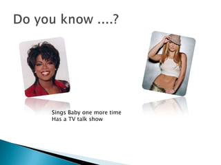 Do you know ....?Sings Baby one more timeHas a TV talk show