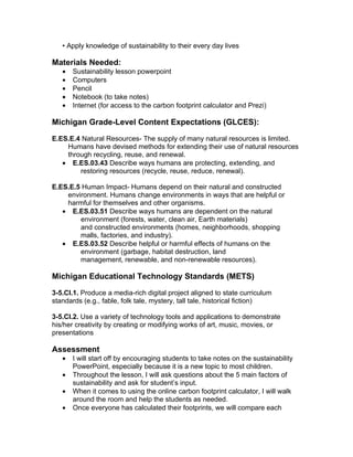 • Apply knowledge of sustainability to their every day lives

Materials Needed:
   •   Sustainability lesson powerpoint
   •   Computers
   •   Pencil
   •   Notebook (to take notes)
   •   Internet (for access to the carbon footprint calculator and Prezi)

Michigan Grade-Level Content Expectations (GLCES):

E.ES.E.4 Natural Resources- The supply of many natural resources is limited.
    Humans have devised methods for extending their use of natural resources
    through recycling, reuse, and renewal.
   • E.ES.03.43 Describe ways humans are protecting, extending, and
        restoring resources (recycle, reuse, reduce, renewal).

E.ES.E.5 Human Impact- Humans depend on their natural and constructed
    environment. Humans change environments in ways that are helpful or
    harmful for themselves and other organisms.
   • E.ES.03.51 Describe ways humans are dependent on the natural
        environment (forests, water, clean air, Earth materials)
        and constructed environments (homes, neighborhoods, shopping
        malls, factories, and industry).
   • E.ES.03.52 Describe helpful or harmful effects of humans on the
        environment (garbage, habitat destruction, land
        management, renewable, and non-renewable resources).

Michigan Educational Technology Standards (METS)

3-5.CI.1. Produce a media-rich digital project aligned to state curriculum
standards (e.g., fable, folk tale, mystery, tall tale, historical fiction)

3-5.CI.2. Use a variety of technology tools and applications to demonstrate
his/her creativity by creating or modifying works of art, music, movies, or
presentations

Assessment
   •   I will start off by encouraging students to take notes on the sustainability
       PowerPoint, especially because it is a new topic to most children.
   •   Throughout the lesson, I will ask questions about the 5 main factors of
       sustainability and ask for student’s input.
   •   When it comes to using the online carbon footprint calculator, I will walk
       around the room and help the students as needed.
   •   Once everyone has calculated their footprints, we will compare each
 