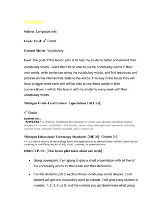 Vocabulary

Subject: Language arts

                  th
Grade Level: 4 Grade

Content Matter: Vocabulary

Goal: The goal of this lesson plan is to help my students better understand their

vocabulary words. I want them to be able to put the vocabulary words in their
own words, write sentences using the vocabulary words, and find resources and
pictures on the internet that relate to the words. This way in the future they will
have a bigger word bank and will be able to use these words in their
conversations. I will do this lesson with my students every week with their
vocabulary words.

Michigan Grade-Level Content Expectations (GLCEs):

 th
4 Grade
Students will…
 R.WS.04.07 in context, determine the meaning of words and phrases including similes,
metaphors, content vocabulary, and literary terms using strategies and resources including
context clues, semantic feature analysis, and a thesaurus.


Michigan Educational Technology Standards (METS): Grades 3-5
3-5.CI.2. Use a variety of technology tools and applications to demonstrate his/her creativity by
creating or modifying works of art, music, movies, or presentations

OBJECTIVES: (This lesson plan takes about one week)

      •   Using powerpoint, I am going to give a short presentation with all five of
          the vocabulary words for that week and their definitions.

      •   It is the students’ job to explore those vocabulary words deeper. Each
          student will get one vocabulary word to explore. I will give every student a
          number: 1, 2, 3, 4, or 5, and the number you get determines what group
 