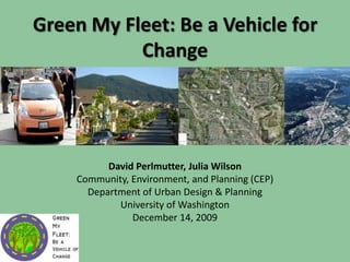 Green My Fleet: Be a Vehicle for Change David Perlmutter, Julia Wilson Community, Environment, and Planning (CEP) Department of Urban Design & Planning University of Washington December 14, 2009 