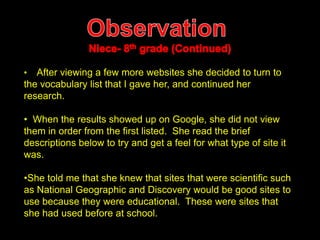 • After viewing a few more websites she decided to turn to 
the vocabulary list that I gave her, and continued her 
research. 
• When the results showed up on Google, she did not view 
them in order from the first listed. She read the brief 
descriptions below to try and get a feel for what type of site it 
was. 
•She told me that she knew that sites that were scientific such 
as National Geographic and Discovery would be good sites to 
use because they were educational. These were sites that 
she had used before at school. 
 