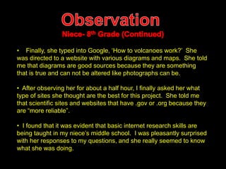• Finally, she typed into Google, ‘How to volcanoes work?’ She 
was directed to a website with various diagrams and maps. She told 
me that diagrams are good sources because they are something 
that is true and can not be altered like photographs can be. 
• After observing her for about a half hour, I finally asked her what 
type of sites she thought are the best for this project. She told me 
that scientific sites and websites that have .gov or .org because they 
are “more reliable”. 
• I found that it was evident that basic internet research skills are 
being taught in my niece’s middle school. I was pleasantly surprised 
with her responses to my questions, and she really seemed to know 
what she was doing. 
 