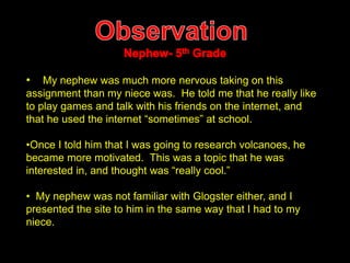 • My nephew was much more nervous taking on this 
assignment than my niece was. He told me that he really like 
to play games and talk with his friends on the internet, and 
that he used the internet “sometimes” at school. 
•Once I told him that I was going to research volcanoes, he 
became more motivated. This was a topic that he was 
interested in, and thought was “really cool.” 
• My nephew was not familiar with Glogster either, and I 
presented the site to him in the same way that I had to my 
niece. 
 