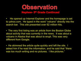 • He opened up Internet Explorer and the homepage is set 
to yahoo.com. He typed in the word “volcano” directly into the 
search bar. This site presented over 62 million hits. 
• The very first listing was an article from the Boston Globe 
about activity that was currently in the news. It was about a 
volcano in Alaska that was about to erupt. This was very 
different from Google. 
• He skimmed the article quite quickly and left the site. I 
asked him if he read the information, and he said that “there 
was too much writing and no pictures. I like pictures.” 
 