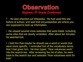 • He also checked out Wikipedia. He had used this site 
before at school, and said that encyclopedias are where you 
are supposed to look up information. 
• He viewed several more websites that were listed, including 
some sites that we clearly unrelated. After about ten minutes, 
he seemed lost. 
• I told him that maybe he should use a word or words that 
were more specific. I reminded him of the vocabulary terms 
that I had given him. He then typed “How volcanoes work” 
into the search bar. After reviewing the list of sites, he went 
back to the search bar and selected “How volcanoes work for 
kids”. 
 