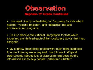 • He went directly to the listing for Discovery for Kids which 
had the “Volcano Explorer”, and interactive tool with 
animations and diagrams. 
• He also discovered National Geographic for kids which 
explained and defined each of the vocabulary words that I had 
assigned. 
• My nephew finished the project with much more guidance 
from me than my niece required. He told me that “good 
science sites needed lots of pictures to help describe the 
information and to help people understand it better.” 
 