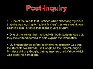 • One of the trends that I noticed when observing my niece 
that she was looking for “scientific sites” that were well-known 
scientific sites, or sites that ended in .org or .gov. 
• One of the trends that I noticed with both students was that 
they looked for diagrams to help explain the information. 
• My first prediction before beginning my research was that 
the students would both use Google as their search engine. 
My niece did use Google, but my nephew used Yahoo, which 
was set to his homepage. 
 