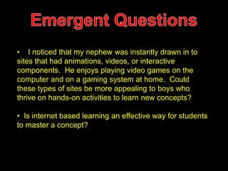 • I noticed that my nephew was instantly drawn in to 
sites that had animations, videos, or interactive 
components. He enjoys playing video games on the 
computer and on a gaming system at home. Could 
these types of sites be more appealing to boys who 
thrive on hands-on activities to learn new concepts? 
• Is internet based learning an effective way for students 
to master a concept? 
 