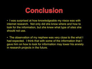 • I was surprised at how knowledgeable my niece was with 
internet research. Not only did she know where and how to 
look for the information, but she knew what type of sites she 
should not use. 
• The observation of my nephew was very close to the what I 
had expected. I think that with some of the information that I 
gave him on how to look for information may lower his anxiety 
in research projects in the future. 
 