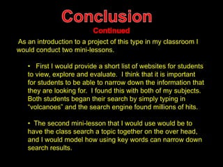 As an introduction to a project of this type in my classroom I 
would conduct two mini-lessons. 
• First I would provide a short list of websites for students 
to view, explore and evaluate. I think that it is important 
for students to be able to narrow down the information that 
they are looking for. I found this with both of my subjects. 
Both students began their search by simply typing in 
“volcanoes” and the search engine found millions of hits. 
• The second mini-lesson that I would use would be to 
have the class search a topic together on the over head, 
and I would model how using key words can narrow down 
search results. 

