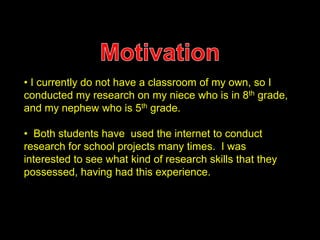 • I currently do not have a classroom of my own, so I 
conducted my research on my niece who is in 8th grade, 
and my nephew who is 5th grade. 
• Both students have used the internet to conduct 
research for school projects many times. I was 
interested to see what kind of research skills that they 
possessed, having had this experience. 
 