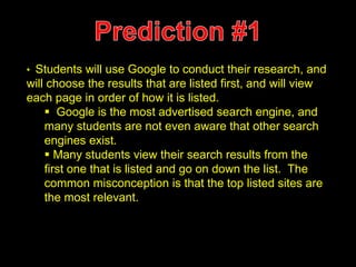 • Students will use Google to conduct their research, and 
will choose the results that are listed first, and will view 
each page in order of how it is listed. 
 Google is the most advertised search engine, and 
many students are not even aware that other search 
engines exist. 
 Many students view their search results from the 
first one that is listed and go on down the list. The 
common misconception is that the top listed sites are 
the most relevant. 
 