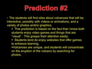 • The students will find sites about volcanoes that will be 
interactive, possibly with videos or animations, and a 
variety of photos and/or graphics. 
 This prediction is based on the fact that I know both 
students enjoy video games and things that are 
“visual”. This grasps their attention easily. 
 Students tend do enjoy websites that offer games 
to enhance learning. 
Volcanoes are unique, and students will concentrate 
on the eruption of the volcano by searching for 
photos. 
 