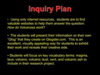 • Using only internet resources, students are to find 
valuable websites to help them answer the question: 
How do Volcanoes work? 
• The students will present their information on their own 
“Glog” that they create on Glogster.com. This is an 
excellent, visually appealing way for students to exhibit 
their work and reveals their creative side. 
• Students will focus on key vocabulary terms: magma, 
lava, volcano, volcanic dust, vent, and volcanic ash to 
include in their research project. 
 