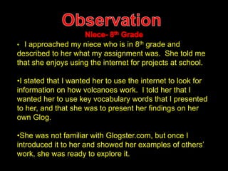 • I approached my niece who is in 8th grade and 
described to her what my assignment was. She told me 
that she enjoys using the internet for projects at school. 
•I stated that I wanted her to use the internet to look for 
information on how volcanoes work. I told her that I 
wanted her to use key vocabulary words that I presented 
to her, and that she was to present her findings on her 
own Glog. 
•She was not familiar with Glogster.com, but once I 
introduced it to her and showed her examples of others’ 
work, she was ready to explore it. 
 